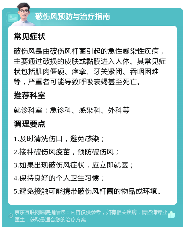 破伤风预防与治疗指南 常见症状 破伤风是由破伤风杆菌引起的急性感染性疾病，主要通过破损的皮肤或黏膜进入人体。其常见症状包括肌肉僵硬、痉挛、牙关紧闭、吞咽困难等，严重者可能导致呼吸衰竭甚至死亡。 推荐科室 就诊科室：急诊科、感染科、外科等 调理要点 1.及时清洗伤口，避免感染； 2.接种破伤风疫苗，预防破伤风； 3.如果出现破伤风症状，应立即就医； 4.保持良好的个人卫生习惯； 5.避免接触可能携带破伤风杆菌的物品或环境。