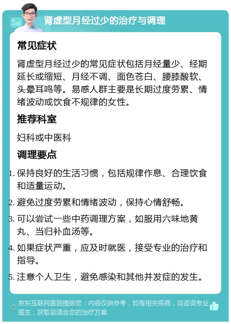 肾虚型月经过少的治疗与调理 常见症状 肾虚型月经过少的常见症状包括月经量少、经期延长或缩短、月经不调、面色苍白、腰膝酸软、头晕耳鸣等。易感人群主要是长期过度劳累、情绪波动或饮食不规律的女性。 推荐科室 妇科或中医科 调理要点 保持良好的生活习惯，包括规律作息、合理饮食和适量运动。 避免过度劳累和情绪波动，保持心情舒畅。 可以尝试一些中药调理方案，如服用六味地黄丸、当归补血汤等。 如果症状严重，应及时就医，接受专业的治疗和指导。 注意个人卫生，避免感染和其他并发症的发生。