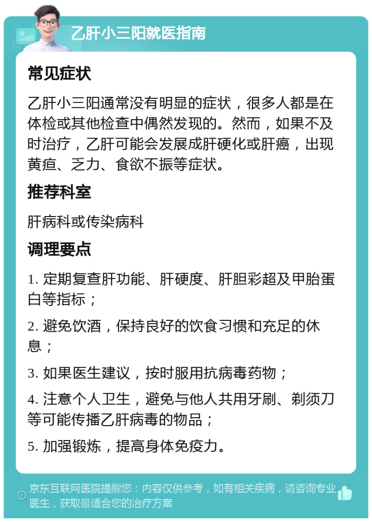 乙肝小三阳就医指南 常见症状 乙肝小三阳通常没有明显的症状，很多人都是在体检或其他检查中偶然发现的。然而，如果不及时治疗，乙肝可能会发展成肝硬化或肝癌，出现黄疸、乏力、食欲不振等症状。 推荐科室 肝病科或传染病科 调理要点 1. 定期复查肝功能、肝硬度、肝胆彩超及甲胎蛋白等指标； 2. 避免饮酒，保持良好的饮食习惯和充足的休息； 3. 如果医生建议，按时服用抗病毒药物； 4. 注意个人卫生，避免与他人共用牙刷、剃须刀等可能传播乙肝病毒的物品； 5. 加强锻炼，提高身体免疫力。