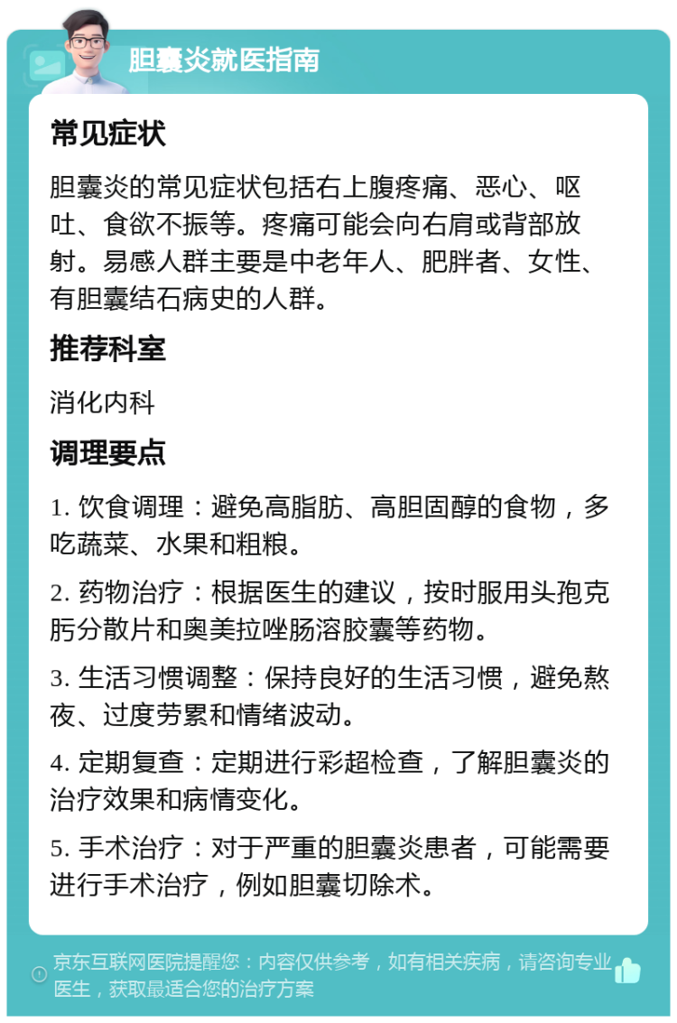 胆囊炎就医指南 常见症状 胆囊炎的常见症状包括右上腹疼痛、恶心、呕吐、食欲不振等。疼痛可能会向右肩或背部放射。易感人群主要是中老年人、肥胖者、女性、有胆囊结石病史的人群。 推荐科室 消化内科 调理要点 1. 饮食调理：避免高脂肪、高胆固醇的食物，多吃蔬菜、水果和粗粮。 2. 药物治疗：根据医生的建议，按时服用头孢克肟分散片和奥美拉唑肠溶胶囊等药物。 3. 生活习惯调整：保持良好的生活习惯，避免熬夜、过度劳累和情绪波动。 4. 定期复查：定期进行彩超检查，了解胆囊炎的治疗效果和病情变化。 5. 手术治疗：对于严重的胆囊炎患者，可能需要进行手术治疗，例如胆囊切除术。