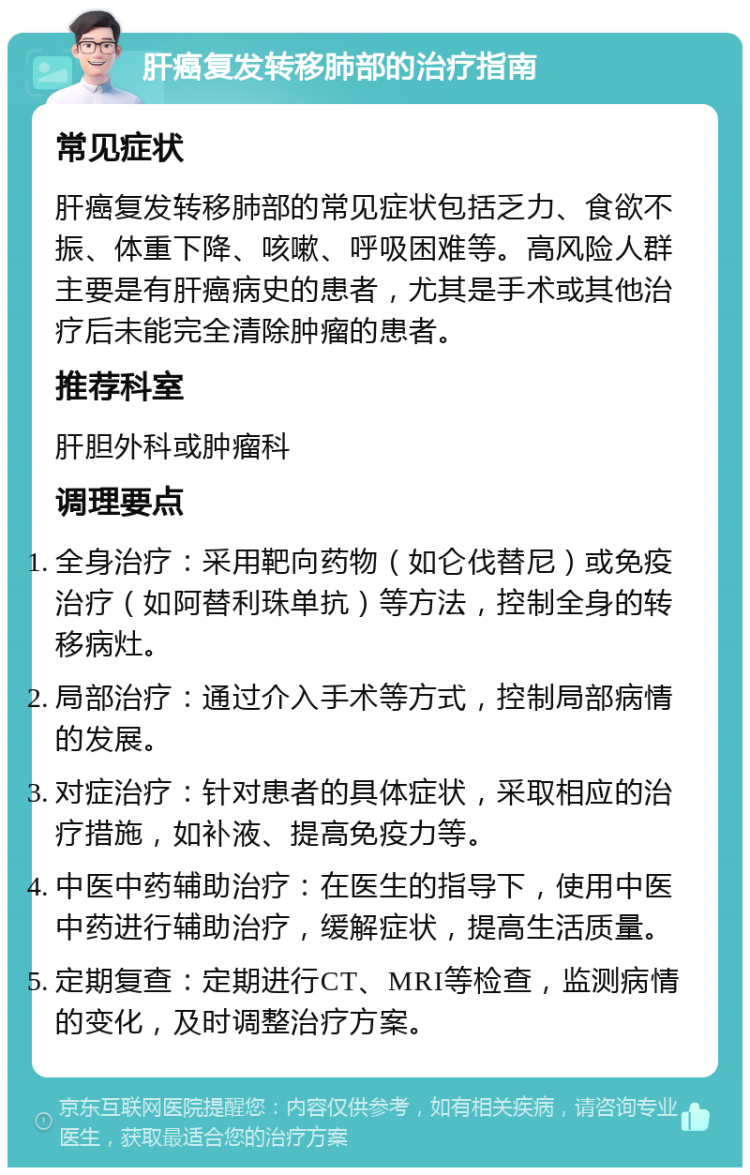 肝癌复发转移肺部的治疗指南 常见症状 肝癌复发转移肺部的常见症状包括乏力、食欲不振、体重下降、咳嗽、呼吸困难等。高风险人群主要是有肝癌病史的患者，尤其是手术或其他治疗后未能完全清除肿瘤的患者。 推荐科室 肝胆外科或肿瘤科 调理要点 全身治疗：采用靶向药物（如仑伐替尼）或免疫治疗（如阿替利珠单抗）等方法，控制全身的转移病灶。 局部治疗：通过介入手术等方式，控制局部病情的发展。 对症治疗：针对患者的具体症状，采取相应的治疗措施，如补液、提高免疫力等。 中医中药辅助治疗：在医生的指导下，使用中医中药进行辅助治疗，缓解症状，提高生活质量。 定期复查：定期进行CT、MRI等检查，监测病情的变化，及时调整治疗方案。