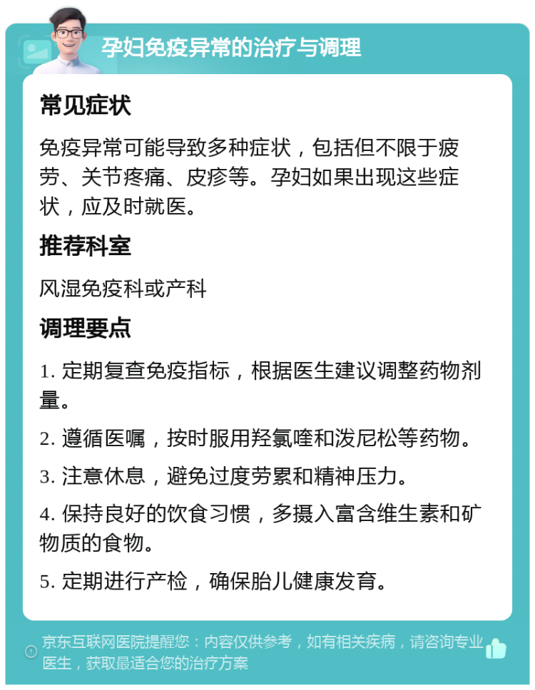 孕妇免疫异常的治疗与调理 常见症状 免疫异常可能导致多种症状，包括但不限于疲劳、关节疼痛、皮疹等。孕妇如果出现这些症状，应及时就医。 推荐科室 风湿免疫科或产科 调理要点 1. 定期复查免疫指标，根据医生建议调整药物剂量。 2. 遵循医嘱，按时服用羟氯喹和泼尼松等药物。 3. 注意休息，避免过度劳累和精神压力。 4. 保持良好的饮食习惯，多摄入富含维生素和矿物质的食物。 5. 定期进行产检，确保胎儿健康发育。