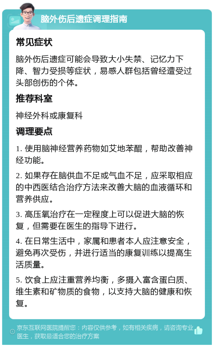 脑外伤后遗症调理指南 常见症状 脑外伤后遗症可能会导致大小失禁、记忆力下降、智力受损等症状，易感人群包括曾经遭受过头部创伤的个体。 推荐科室 神经外科或康复科 调理要点 1. 使用脑神经营养药物如艾地苯醌，帮助改善神经功能。 2. 如果存在脑供血不足或气血不足，应采取相应的中西医结合治疗方法来改善大脑的血液循环和营养供应。 3. 高压氧治疗在一定程度上可以促进大脑的恢复，但需要在医生的指导下进行。 4. 在日常生活中，家属和患者本人应注意安全，避免再次受伤，并进行适当的康复训练以提高生活质量。 5. 饮食上应注重营养均衡，多摄入富含蛋白质、维生素和矿物质的食物，以支持大脑的健康和恢复。