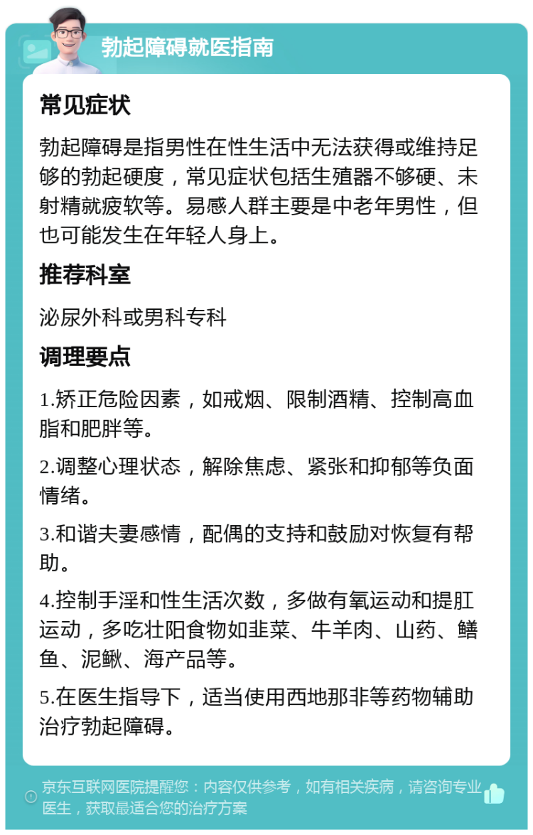 勃起障碍就医指南 常见症状 勃起障碍是指男性在性生活中无法获得或维持足够的勃起硬度，常见症状包括生殖器不够硬、未射精就疲软等。易感人群主要是中老年男性，但也可能发生在年轻人身上。 推荐科室 泌尿外科或男科专科 调理要点 1.矫正危险因素，如戒烟、限制酒精、控制高血脂和肥胖等。 2.调整心理状态，解除焦虑、紧张和抑郁等负面情绪。 3.和谐夫妻感情，配偶的支持和鼓励对恢复有帮助。 4.控制手淫和性生活次数，多做有氧运动和提肛运动，多吃壮阳食物如韭菜、牛羊肉、山药、鳝鱼、泥鳅、海产品等。 5.在医生指导下，适当使用西地那非等药物辅助治疗勃起障碍。