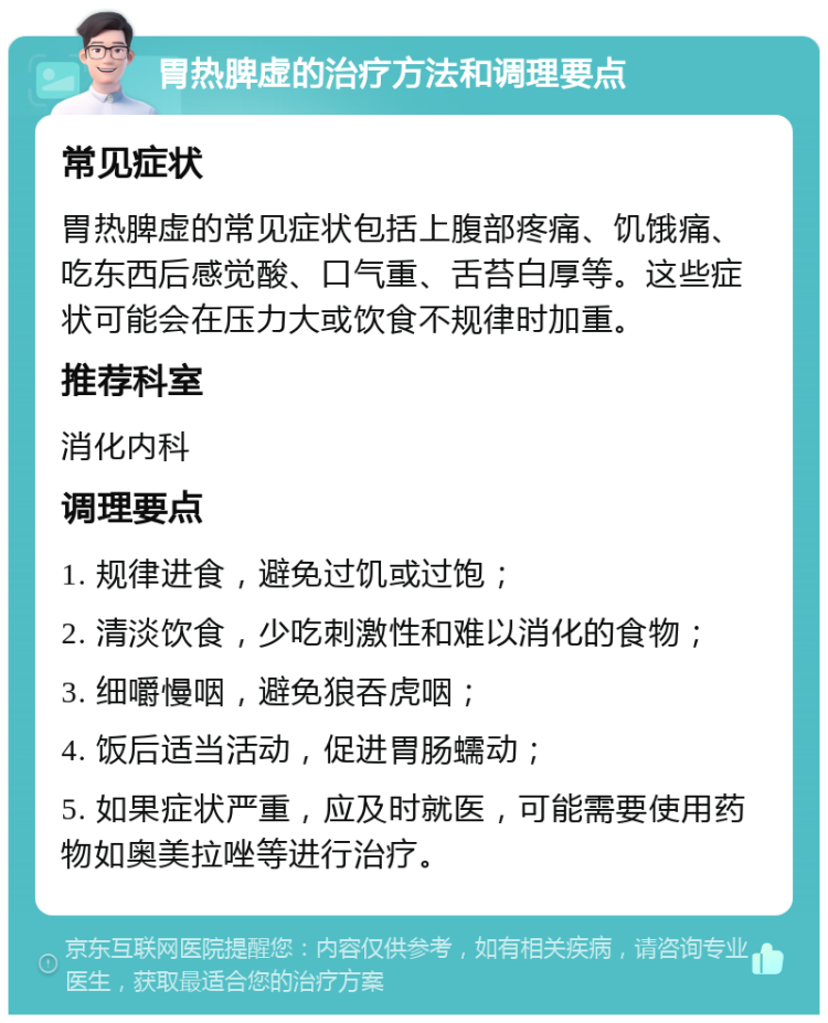 胃热脾虚的治疗方法和调理要点 常见症状 胃热脾虚的常见症状包括上腹部疼痛、饥饿痛、吃东西后感觉酸、口气重、舌苔白厚等。这些症状可能会在压力大或饮食不规律时加重。 推荐科室 消化内科 调理要点 1. 规律进食，避免过饥或过饱； 2. 清淡饮食，少吃刺激性和难以消化的食物； 3. 细嚼慢咽，避免狼吞虎咽； 4. 饭后适当活动，促进胃肠蠕动； 5. 如果症状严重，应及时就医，可能需要使用药物如奥美拉唑等进行治疗。