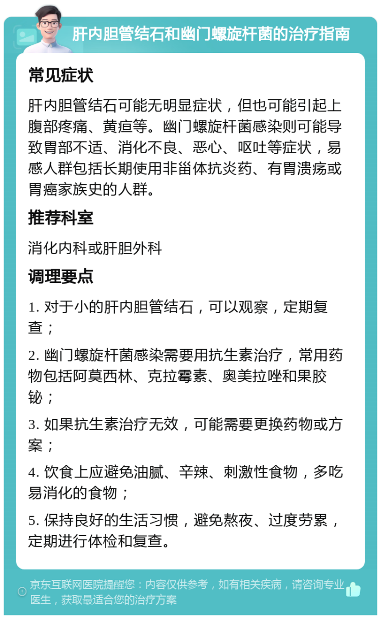 肝内胆管结石和幽门螺旋杆菌的治疗指南 常见症状 肝内胆管结石可能无明显症状，但也可能引起上腹部疼痛、黄疸等。幽门螺旋杆菌感染则可能导致胃部不适、消化不良、恶心、呕吐等症状，易感人群包括长期使用非甾体抗炎药、有胃溃疡或胃癌家族史的人群。 推荐科室 消化内科或肝胆外科 调理要点 1. 对于小的肝内胆管结石，可以观察，定期复查； 2. 幽门螺旋杆菌感染需要用抗生素治疗，常用药物包括阿莫西林、克拉霉素、奥美拉唑和果胶铋； 3. 如果抗生素治疗无效，可能需要更换药物或方案； 4. 饮食上应避免油腻、辛辣、刺激性食物，多吃易消化的食物； 5. 保持良好的生活习惯，避免熬夜、过度劳累，定期进行体检和复查。