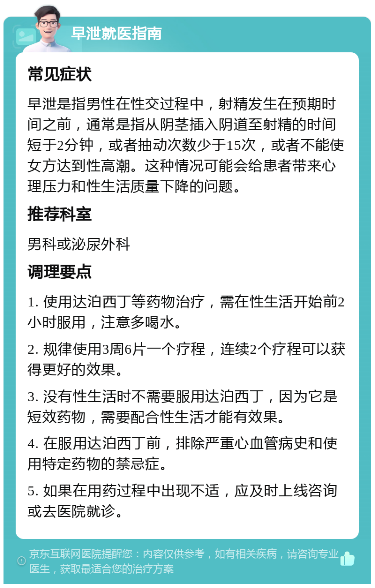 早泄就医指南 常见症状 早泄是指男性在性交过程中，射精发生在预期时间之前，通常是指从阴茎插入阴道至射精的时间短于2分钟，或者抽动次数少于15次，或者不能使女方达到性高潮。这种情况可能会给患者带来心理压力和性生活质量下降的问题。 推荐科室 男科或泌尿外科 调理要点 1. 使用达泊西丁等药物治疗，需在性生活开始前2小时服用，注意多喝水。 2. 规律使用3周6片一个疗程，连续2个疗程可以获得更好的效果。 3. 没有性生活时不需要服用达泊西丁，因为它是短效药物，需要配合性生活才能有效果。 4. 在服用达泊西丁前，排除严重心血管病史和使用特定药物的禁忌症。 5. 如果在用药过程中出现不适，应及时上线咨询或去医院就诊。