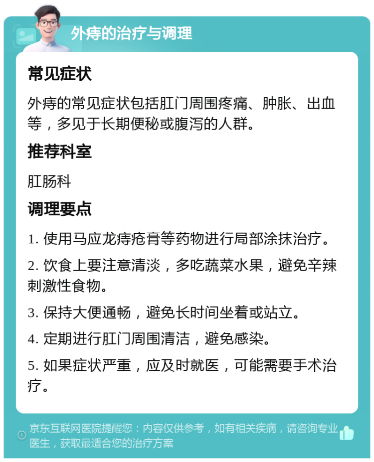 外痔的治疗与调理 常见症状 外痔的常见症状包括肛门周围疼痛、肿胀、出血等，多见于长期便秘或腹泻的人群。 推荐科室 肛肠科 调理要点 1. 使用马应龙痔疮膏等药物进行局部涂抹治疗。 2. 饮食上要注意清淡，多吃蔬菜水果，避免辛辣刺激性食物。 3. 保持大便通畅，避免长时间坐着或站立。 4. 定期进行肛门周围清洁，避免感染。 5. 如果症状严重，应及时就医，可能需要手术治疗。