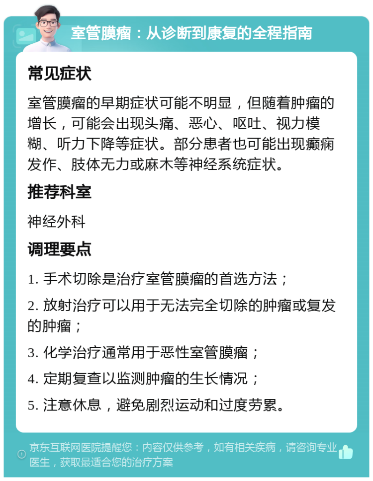 室管膜瘤：从诊断到康复的全程指南 常见症状 室管膜瘤的早期症状可能不明显，但随着肿瘤的增长，可能会出现头痛、恶心、呕吐、视力模糊、听力下降等症状。部分患者也可能出现癫痫发作、肢体无力或麻木等神经系统症状。 推荐科室 神经外科 调理要点 1. 手术切除是治疗室管膜瘤的首选方法； 2. 放射治疗可以用于无法完全切除的肿瘤或复发的肿瘤； 3. 化学治疗通常用于恶性室管膜瘤； 4. 定期复查以监测肿瘤的生长情况； 5. 注意休息，避免剧烈运动和过度劳累。