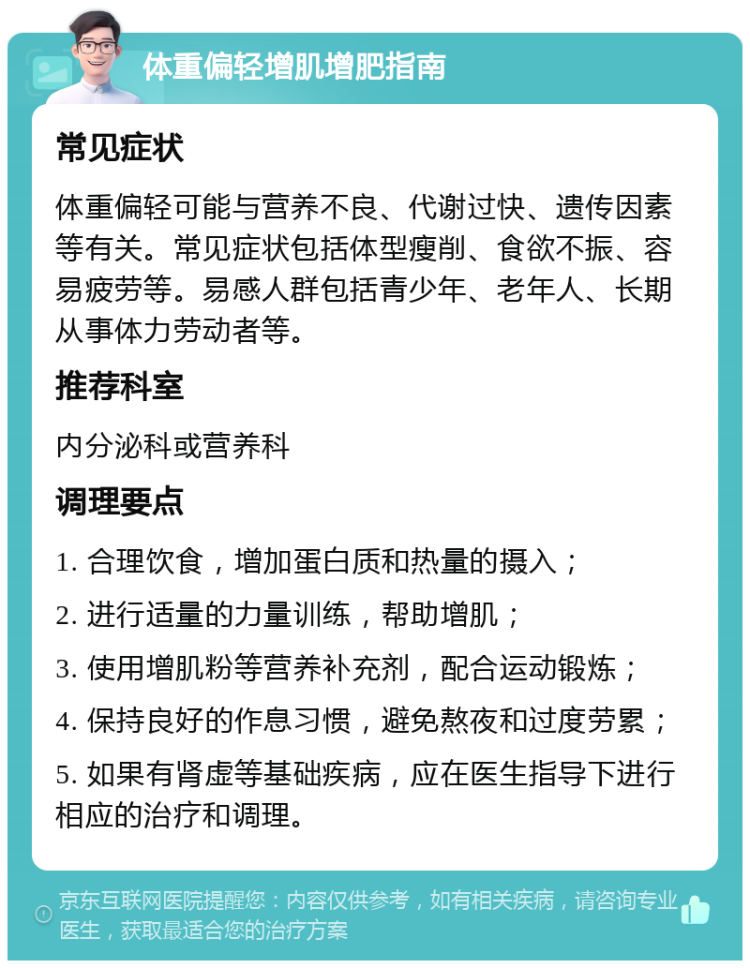 体重偏轻增肌增肥指南 常见症状 体重偏轻可能与营养不良、代谢过快、遗传因素等有关。常见症状包括体型瘦削、食欲不振、容易疲劳等。易感人群包括青少年、老年人、长期从事体力劳动者等。 推荐科室 内分泌科或营养科 调理要点 1. 合理饮食，增加蛋白质和热量的摄入； 2. 进行适量的力量训练，帮助增肌； 3. 使用增肌粉等营养补充剂，配合运动锻炼； 4. 保持良好的作息习惯，避免熬夜和过度劳累； 5. 如果有肾虚等基础疾病，应在医生指导下进行相应的治疗和调理。