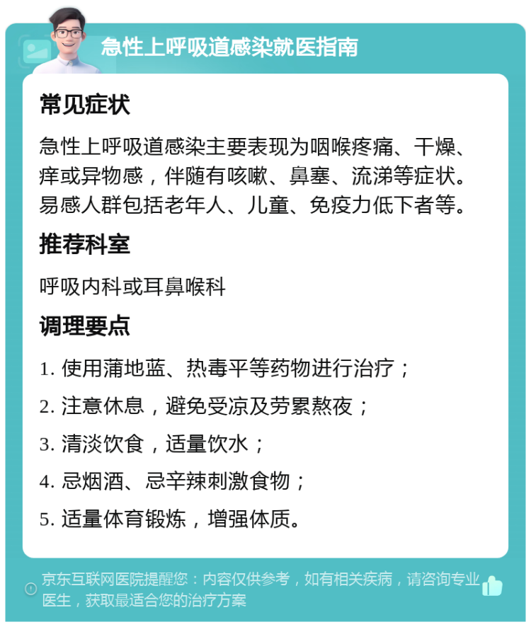 急性上呼吸道感染就医指南 常见症状 急性上呼吸道感染主要表现为咽喉疼痛、干燥、痒或异物感，伴随有咳嗽、鼻塞、流涕等症状。易感人群包括老年人、儿童、免疫力低下者等。 推荐科室 呼吸内科或耳鼻喉科 调理要点 1. 使用蒲地蓝、热毒平等药物进行治疗； 2. 注意休息，避免受凉及劳累熬夜； 3. 清淡饮食，适量饮水； 4. 忌烟酒、忌辛辣刺激食物； 5. 适量体育锻炼，增强体质。