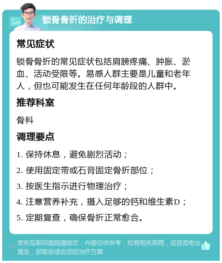 锁骨骨折的治疗与调理 常见症状 锁骨骨折的常见症状包括肩膀疼痛、肿胀、淤血、活动受限等。易感人群主要是儿童和老年人，但也可能发生在任何年龄段的人群中。 推荐科室 骨科 调理要点 1. 保持休息，避免剧烈活动； 2. 使用固定带或石膏固定骨折部位； 3. 按医生指示进行物理治疗； 4. 注意营养补充，摄入足够的钙和维生素D； 5. 定期复查，确保骨折正常愈合。