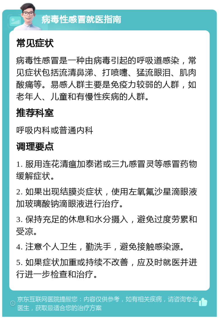 病毒性感冒就医指南 常见症状 病毒性感冒是一种由病毒引起的呼吸道感染，常见症状包括流清鼻涕、打喷嚏、猛流眼泪、肌肉酸痛等。易感人群主要是免疫力较弱的人群，如老年人、儿童和有慢性疾病的人群。 推荐科室 呼吸内科或普通内科 调理要点 1. 服用连花清瘟加泰诺或三九感冒灵等感冒药物缓解症状。 2. 如果出现结膜炎症状，使用左氧氟沙星滴眼液加玻璃酸钠滴眼液进行治疗。 3. 保持充足的休息和水分摄入，避免过度劳累和受凉。 4. 注意个人卫生，勤洗手，避免接触感染源。 5. 如果症状加重或持续不改善，应及时就医并进行进一步检查和治疗。