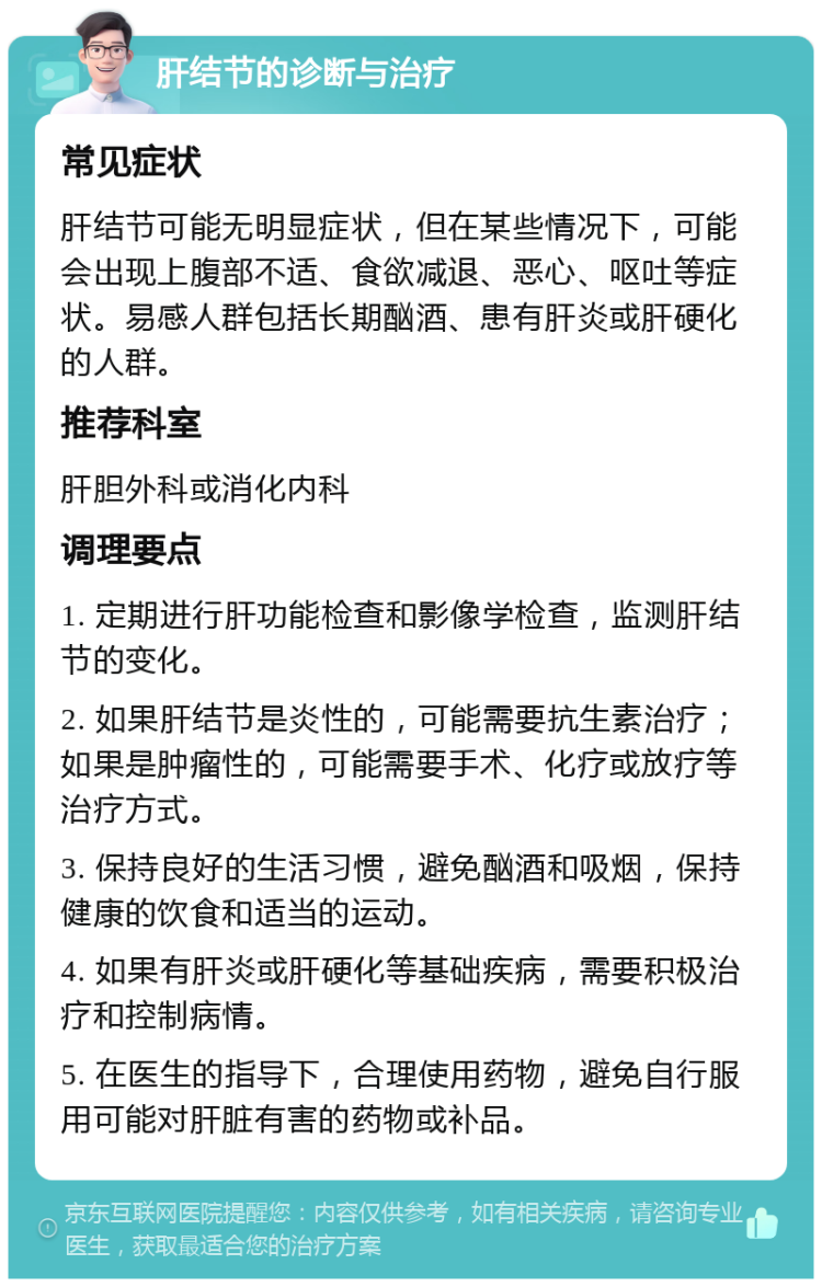 肝结节的诊断与治疗 常见症状 肝结节可能无明显症状，但在某些情况下，可能会出现上腹部不适、食欲减退、恶心、呕吐等症状。易感人群包括长期酗酒、患有肝炎或肝硬化的人群。 推荐科室 肝胆外科或消化内科 调理要点 1. 定期进行肝功能检查和影像学检查，监测肝结节的变化。 2. 如果肝结节是炎性的，可能需要抗生素治疗；如果是肿瘤性的，可能需要手术、化疗或放疗等治疗方式。 3. 保持良好的生活习惯，避免酗酒和吸烟，保持健康的饮食和适当的运动。 4. 如果有肝炎或肝硬化等基础疾病，需要积极治疗和控制病情。 5. 在医生的指导下，合理使用药物，避免自行服用可能对肝脏有害的药物或补品。