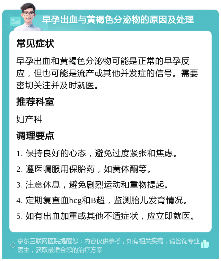 早孕出血与黄褐色分泌物的原因及处理 常见症状 早孕出血和黄褐色分泌物可能是正常的早孕反应，但也可能是流产或其他并发症的信号。需要密切关注并及时就医。 推荐科室 妇产科 调理要点 1. 保持良好的心态，避免过度紧张和焦虑。 2. 遵医嘱服用保胎药，如黄体酮等。 3. 注意休息，避免剧烈运动和重物提起。 4. 定期复查血hcg和B超，监测胎儿发育情况。 5. 如有出血加重或其他不适症状，应立即就医。