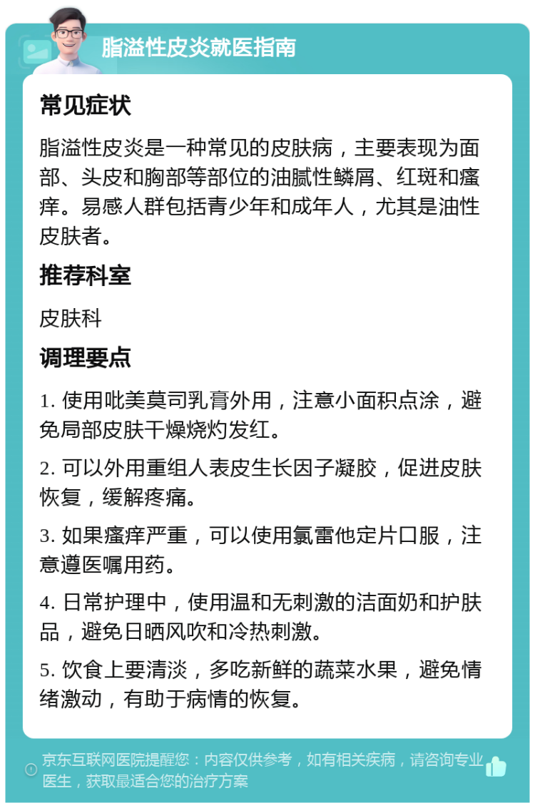 脂溢性皮炎就医指南 常见症状 脂溢性皮炎是一种常见的皮肤病，主要表现为面部、头皮和胸部等部位的油腻性鳞屑、红斑和瘙痒。易感人群包括青少年和成年人，尤其是油性皮肤者。 推荐科室 皮肤科 调理要点 1. 使用吡美莫司乳膏外用，注意小面积点涂，避免局部皮肤干燥烧灼发红。 2. 可以外用重组人表皮生长因子凝胶，促进皮肤恢复，缓解疼痛。 3. 如果瘙痒严重，可以使用氯雷他定片口服，注意遵医嘱用药。 4. 日常护理中，使用温和无刺激的洁面奶和护肤品，避免日晒风吹和冷热刺激。 5. 饮食上要清淡，多吃新鲜的蔬菜水果，避免情绪激动，有助于病情的恢复。