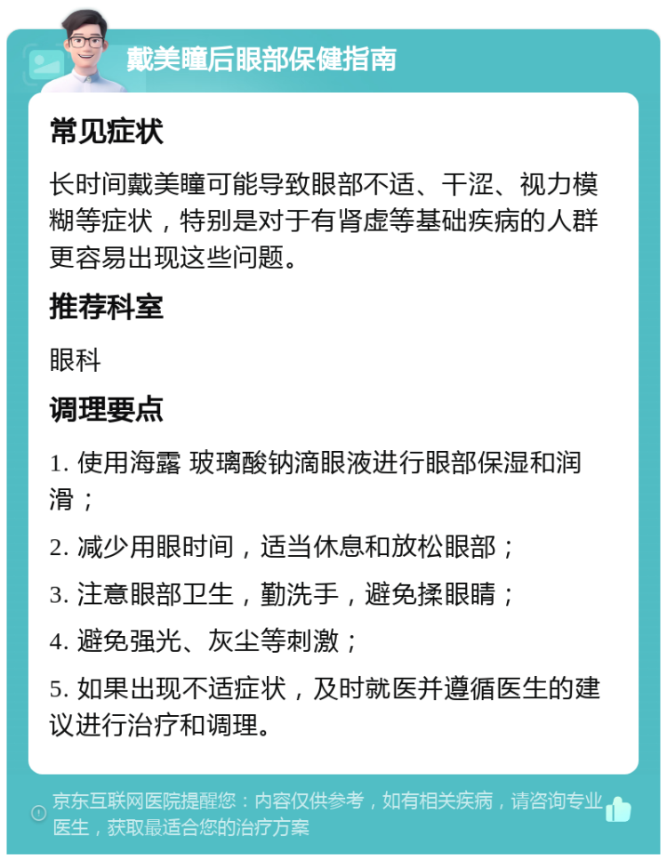 戴美瞳后眼部保健指南 常见症状 长时间戴美瞳可能导致眼部不适、干涩、视力模糊等症状，特别是对于有肾虚等基础疾病的人群更容易出现这些问题。 推荐科室 眼科 调理要点 1. 使用海露 玻璃酸钠滴眼液进行眼部保湿和润滑； 2. 减少用眼时间，适当休息和放松眼部； 3. 注意眼部卫生，勤洗手，避免揉眼睛； 4. 避免强光、灰尘等刺激； 5. 如果出现不适症状，及时就医并遵循医生的建议进行治疗和调理。