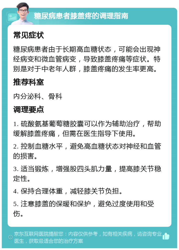 糖尿病患者膝盖疼的调理指南 常见症状 糖尿病患者由于长期高血糖状态，可能会出现神经病变和微血管病变，导致膝盖疼痛等症状。特别是对于中老年人群，膝盖疼痛的发生率更高。 推荐科室 内分泌科、骨科 调理要点 1. 硫酸氨基葡萄糖胶囊可以作为辅助治疗，帮助缓解膝盖疼痛，但需在医生指导下使用。 2. 控制血糖水平，避免高血糖状态对神经和血管的损害。 3. 适当锻炼，增强股四头肌力量，提高膝关节稳定性。 4. 保持合理体重，减轻膝关节负担。 5. 注意膝盖的保暖和保护，避免过度使用和受伤。