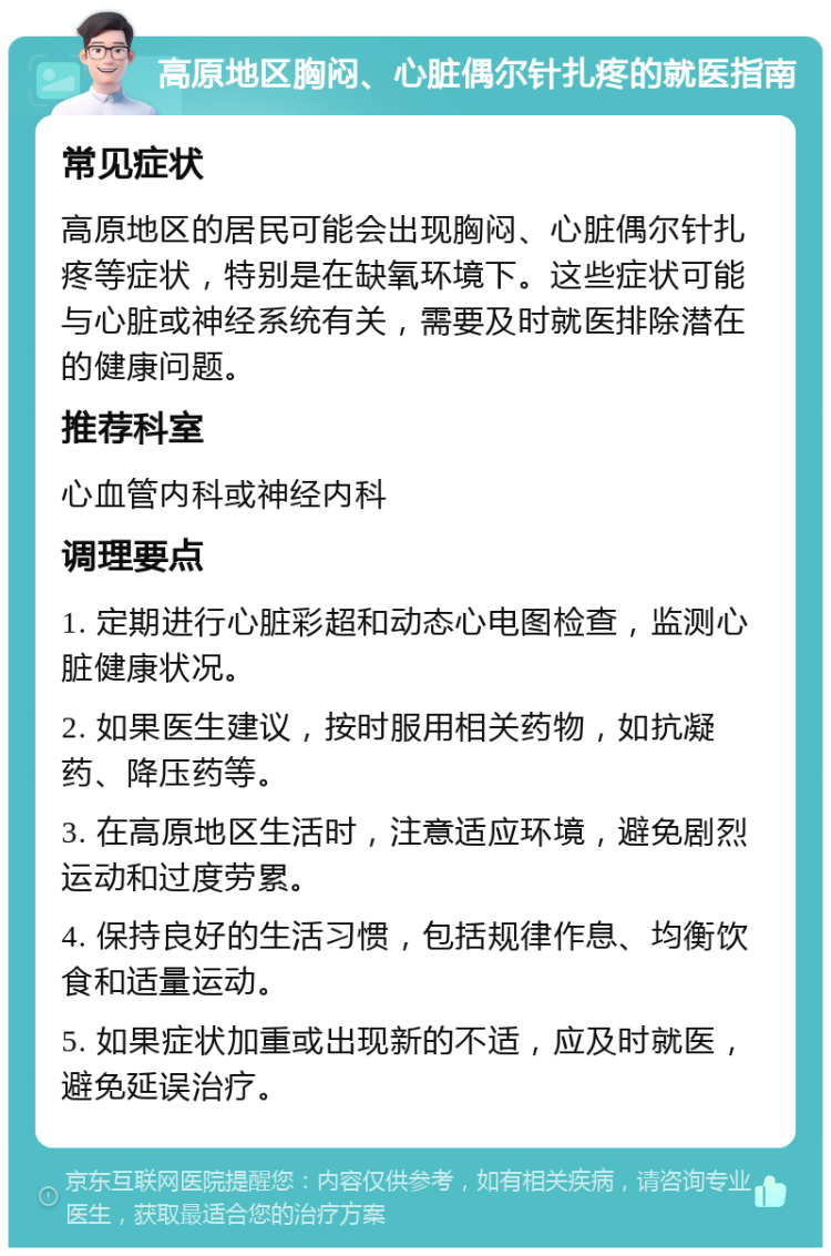 高原地区胸闷、心脏偶尔针扎疼的就医指南 常见症状 高原地区的居民可能会出现胸闷、心脏偶尔针扎疼等症状，特别是在缺氧环境下。这些症状可能与心脏或神经系统有关，需要及时就医排除潜在的健康问题。 推荐科室 心血管内科或神经内科 调理要点 1. 定期进行心脏彩超和动态心电图检查，监测心脏健康状况。 2. 如果医生建议，按时服用相关药物，如抗凝药、降压药等。 3. 在高原地区生活时，注意适应环境，避免剧烈运动和过度劳累。 4. 保持良好的生活习惯，包括规律作息、均衡饮食和适量运动。 5. 如果症状加重或出现新的不适，应及时就医，避免延误治疗。