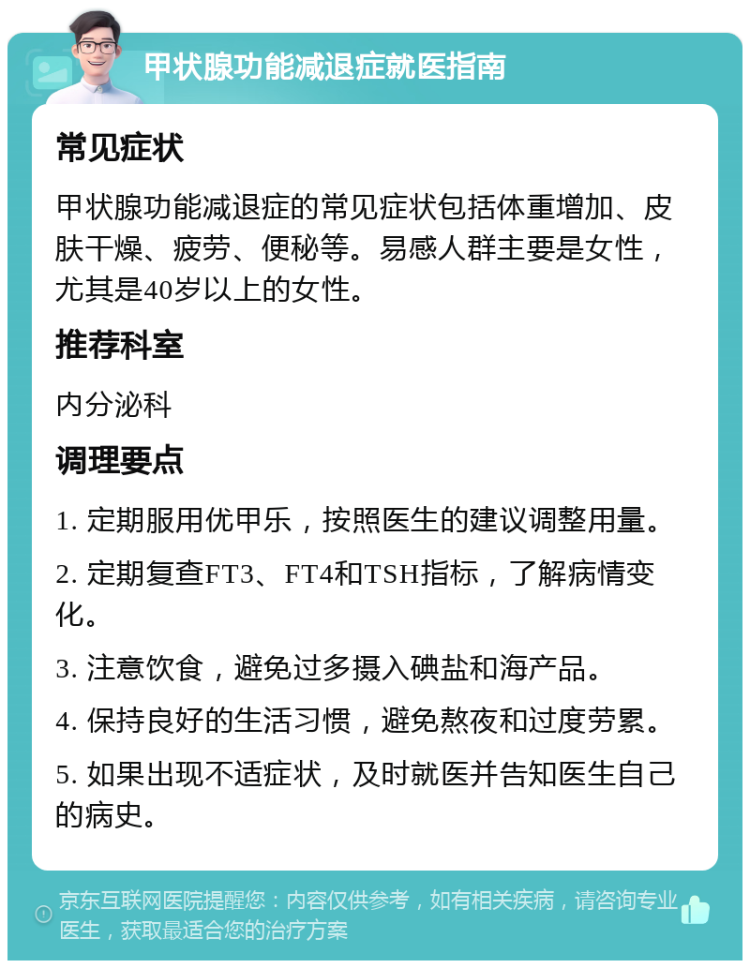 甲状腺功能减退症就医指南 常见症状 甲状腺功能减退症的常见症状包括体重增加、皮肤干燥、疲劳、便秘等。易感人群主要是女性，尤其是40岁以上的女性。 推荐科室 内分泌科 调理要点 1. 定期服用优甲乐，按照医生的建议调整用量。 2. 定期复查FT3、FT4和TSH指标，了解病情变化。 3. 注意饮食，避免过多摄入碘盐和海产品。 4. 保持良好的生活习惯，避免熬夜和过度劳累。 5. 如果出现不适症状，及时就医并告知医生自己的病史。