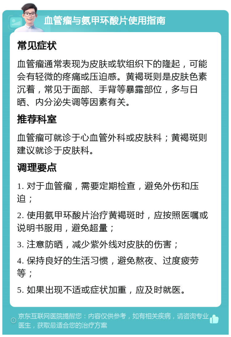 血管瘤与氨甲环酸片使用指南 常见症状 血管瘤通常表现为皮肤或软组织下的隆起，可能会有轻微的疼痛或压迫感。黄褐斑则是皮肤色素沉着，常见于面部、手背等暴露部位，多与日晒、内分泌失调等因素有关。 推荐科室 血管瘤可就诊于心血管外科或皮肤科；黄褐斑则建议就诊于皮肤科。 调理要点 1. 对于血管瘤，需要定期检查，避免外伤和压迫； 2. 使用氨甲环酸片治疗黄褐斑时，应按照医嘱或说明书服用，避免超量； 3. 注意防晒，减少紫外线对皮肤的伤害； 4. 保持良好的生活习惯，避免熬夜、过度疲劳等； 5. 如果出现不适或症状加重，应及时就医。