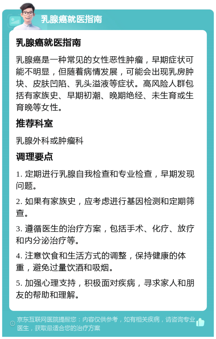 乳腺癌就医指南 乳腺癌就医指南 乳腺癌是一种常见的女性恶性肿瘤，早期症状可能不明显，但随着病情发展，可能会出现乳房肿块、皮肤凹陷、乳头溢液等症状。高风险人群包括有家族史、早期初潮、晚期绝经、未生育或生育晚等女性。 推荐科室 乳腺外科或肿瘤科 调理要点 1. 定期进行乳腺自我检查和专业检查，早期发现问题。 2. 如果有家族史，应考虑进行基因检测和定期筛查。 3. 遵循医生的治疗方案，包括手术、化疗、放疗和内分泌治疗等。 4. 注意饮食和生活方式的调整，保持健康的体重，避免过量饮酒和吸烟。 5. 加强心理支持，积极面对疾病，寻求家人和朋友的帮助和理解。