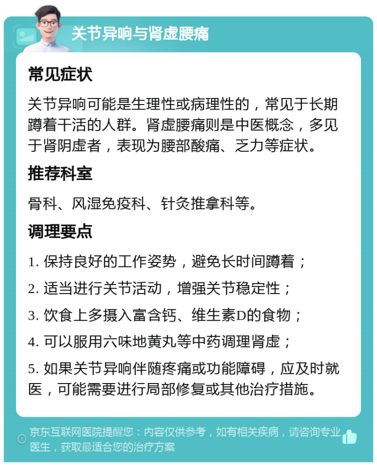 关节异响与肾虚腰痛 常见症状 关节异响可能是生理性或病理性的，常见于长期蹲着干活的人群。肾虚腰痛则是中医概念，多见于肾阴虚者，表现为腰部酸痛、乏力等症状。 推荐科室 骨科、风湿免疫科、针灸推拿科等。 调理要点 1. 保持良好的工作姿势，避免长时间蹲着； 2. 适当进行关节活动，增强关节稳定性； 3. 饮食上多摄入富含钙、维生素D的食物； 4. 可以服用六味地黄丸等中药调理肾虚； 5. 如果关节异响伴随疼痛或功能障碍，应及时就医，可能需要进行局部修复或其他治疗措施。