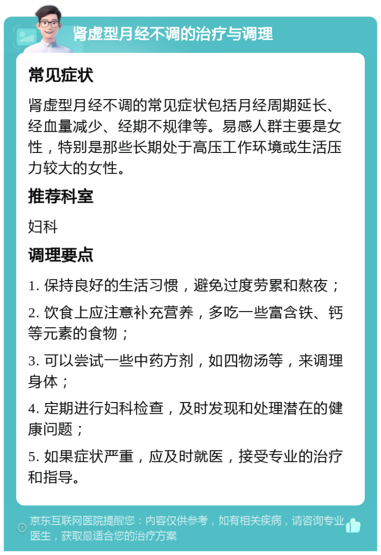 肾虚型月经不调的治疗与调理 常见症状 肾虚型月经不调的常见症状包括月经周期延长、经血量减少、经期不规律等。易感人群主要是女性，特别是那些长期处于高压工作环境或生活压力较大的女性。 推荐科室 妇科 调理要点 1. 保持良好的生活习惯，避免过度劳累和熬夜； 2. 饮食上应注意补充营养，多吃一些富含铁、钙等元素的食物； 3. 可以尝试一些中药方剂，如四物汤等，来调理身体； 4. 定期进行妇科检查，及时发现和处理潜在的健康问题； 5. 如果症状严重，应及时就医，接受专业的治疗和指导。