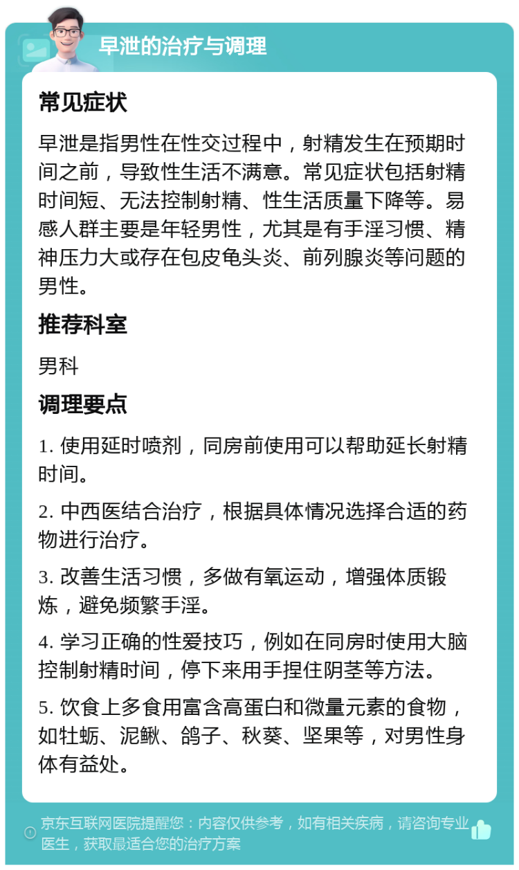 早泄的治疗与调理 常见症状 早泄是指男性在性交过程中，射精发生在预期时间之前，导致性生活不满意。常见症状包括射精时间短、无法控制射精、性生活质量下降等。易感人群主要是年轻男性，尤其是有手淫习惯、精神压力大或存在包皮龟头炎、前列腺炎等问题的男性。 推荐科室 男科 调理要点 1. 使用延时喷剂，同房前使用可以帮助延长射精时间。 2. 中西医结合治疗，根据具体情况选择合适的药物进行治疗。 3. 改善生活习惯，多做有氧运动，增强体质锻炼，避免频繁手淫。 4. 学习正确的性爱技巧，例如在同房时使用大脑控制射精时间，停下来用手捏住阴茎等方法。 5. 饮食上多食用富含高蛋白和微量元素的食物，如牡蛎、泥鳅、鸽子、秋葵、坚果等，对男性身体有益处。