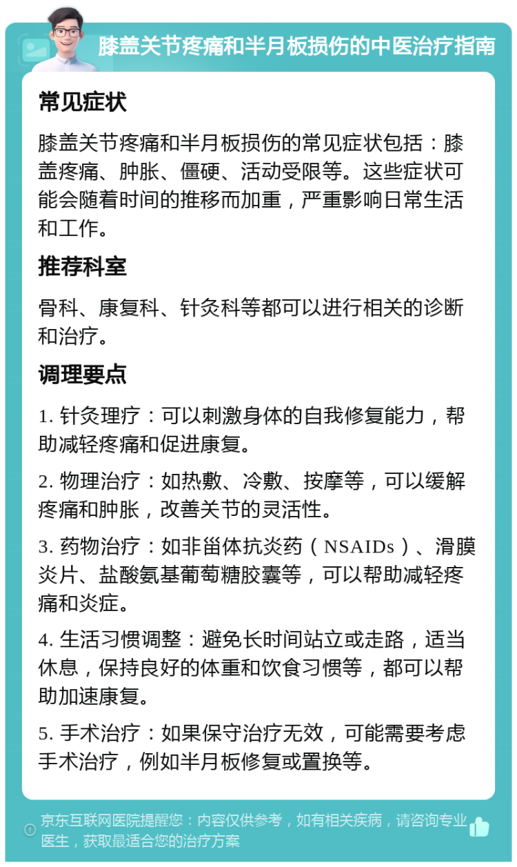 膝盖关节疼痛和半月板损伤的中医治疗指南 常见症状 膝盖关节疼痛和半月板损伤的常见症状包括：膝盖疼痛、肿胀、僵硬、活动受限等。这些症状可能会随着时间的推移而加重，严重影响日常生活和工作。 推荐科室 骨科、康复科、针灸科等都可以进行相关的诊断和治疗。 调理要点 1. 针灸理疗：可以刺激身体的自我修复能力，帮助减轻疼痛和促进康复。 2. 物理治疗：如热敷、冷敷、按摩等，可以缓解疼痛和肿胀，改善关节的灵活性。 3. 药物治疗：如非甾体抗炎药（NSAIDs）、滑膜炎片、盐酸氨基葡萄糖胶囊等，可以帮助减轻疼痛和炎症。 4. 生活习惯调整：避免长时间站立或走路，适当休息，保持良好的体重和饮食习惯等，都可以帮助加速康复。 5. 手术治疗：如果保守治疗无效，可能需要考虑手术治疗，例如半月板修复或置换等。