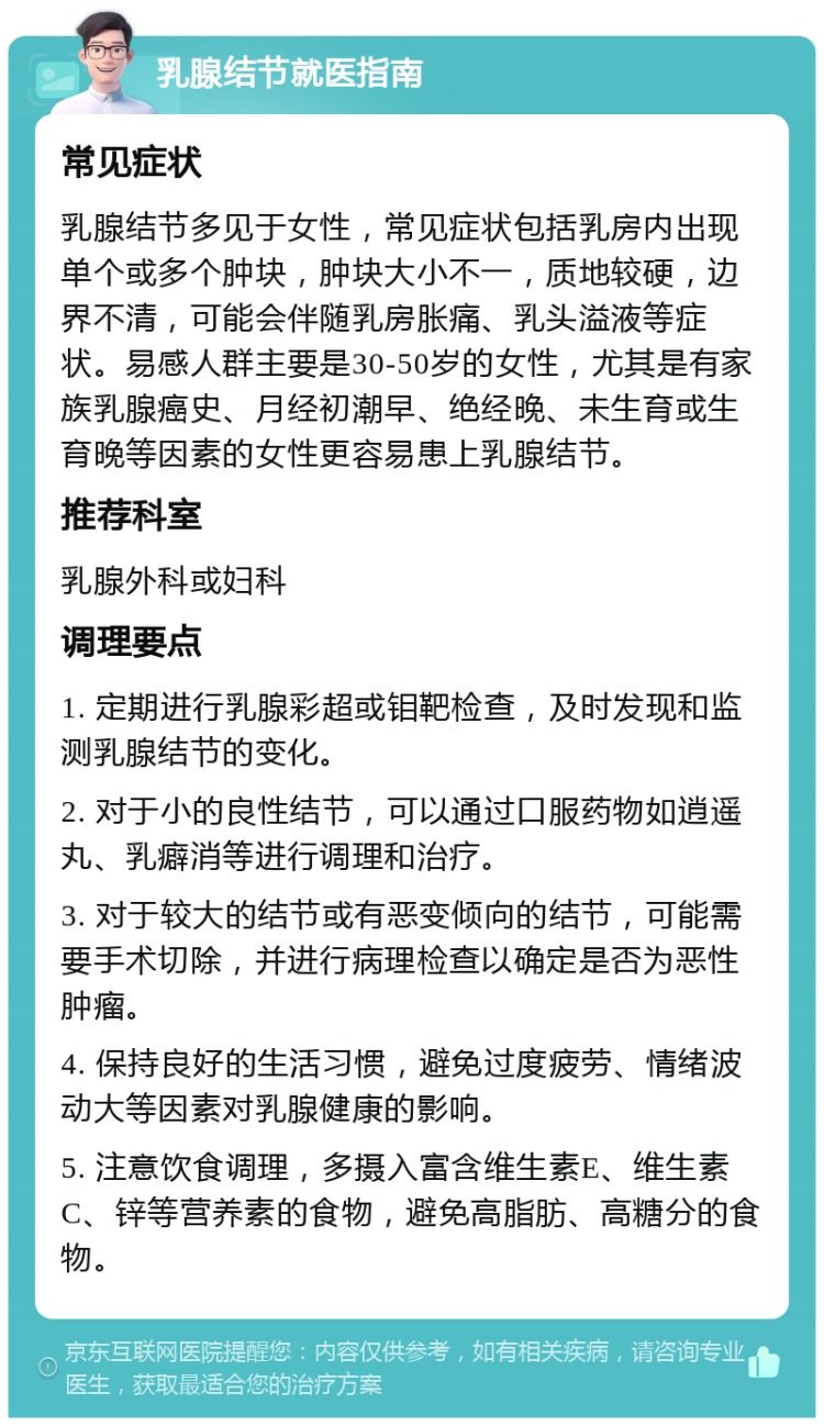 乳腺结节就医指南 常见症状 乳腺结节多见于女性，常见症状包括乳房内出现单个或多个肿块，肿块大小不一，质地较硬，边界不清，可能会伴随乳房胀痛、乳头溢液等症状。易感人群主要是30-50岁的女性，尤其是有家族乳腺癌史、月经初潮早、绝经晚、未生育或生育晚等因素的女性更容易患上乳腺结节。 推荐科室 乳腺外科或妇科 调理要点 1. 定期进行乳腺彩超或钼靶检查，及时发现和监测乳腺结节的变化。 2. 对于小的良性结节，可以通过口服药物如逍遥丸、乳癖消等进行调理和治疗。 3. 对于较大的结节或有恶变倾向的结节，可能需要手术切除，并进行病理检查以确定是否为恶性肿瘤。 4. 保持良好的生活习惯，避免过度疲劳、情绪波动大等因素对乳腺健康的影响。 5. 注意饮食调理，多摄入富含维生素E、维生素C、锌等营养素的食物，避免高脂肪、高糖分的食物。