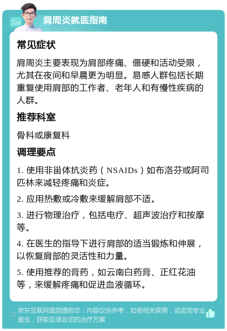 肩周炎就医指南 常见症状 肩周炎主要表现为肩部疼痛、僵硬和活动受限，尤其在夜间和早晨更为明显。易感人群包括长期重复使用肩部的工作者、老年人和有慢性疾病的人群。 推荐科室 骨科或康复科 调理要点 1. 使用非甾体抗炎药（NSAIDs）如布洛芬或阿司匹林来减轻疼痛和炎症。 2. 应用热敷或冷敷来缓解肩部不适。 3. 进行物理治疗，包括电疗、超声波治疗和按摩等。 4. 在医生的指导下进行肩部的适当锻炼和伸展，以恢复肩部的灵活性和力量。 5. 使用推荐的膏药，如云南白药膏、正红花油等，来缓解疼痛和促进血液循环。