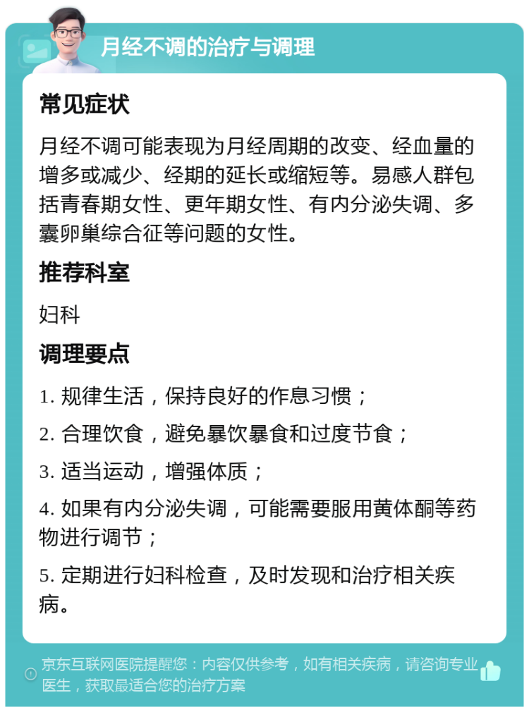 月经不调的治疗与调理 常见症状 月经不调可能表现为月经周期的改变、经血量的增多或减少、经期的延长或缩短等。易感人群包括青春期女性、更年期女性、有内分泌失调、多囊卵巢综合征等问题的女性。 推荐科室 妇科 调理要点 1. 规律生活，保持良好的作息习惯； 2. 合理饮食，避免暴饮暴食和过度节食； 3. 适当运动，增强体质； 4. 如果有内分泌失调，可能需要服用黄体酮等药物进行调节； 5. 定期进行妇科检查，及时发现和治疗相关疾病。