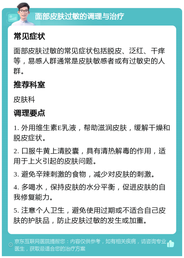 面部皮肤过敏的调理与治疗 常见症状 面部皮肤过敏的常见症状包括脱皮、泛红、干痒等，易感人群通常是皮肤敏感者或有过敏史的人群。 推荐科室 皮肤科 调理要点 1. 外用维生素E乳液，帮助滋润皮肤，缓解干燥和脱皮症状。 2. 口服牛黄上清胶囊，具有清热解毒的作用，适用于上火引起的皮肤问题。 3. 避免辛辣刺激的食物，减少对皮肤的刺激。 4. 多喝水，保持皮肤的水分平衡，促进皮肤的自我修复能力。 5. 注意个人卫生，避免使用过期或不适合自己皮肤的护肤品，防止皮肤过敏的发生或加重。