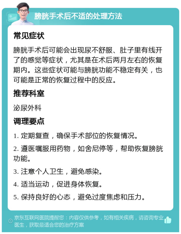 膀胱手术后不适的处理方法 常见症状 膀胱手术后可能会出现尿不舒服、肚子里有线开了的感觉等症状，尤其是在术后两月左右的恢复期内。这些症状可能与膀胱功能不稳定有关，也可能是正常的恢复过程中的反应。 推荐科室 泌尿外科 调理要点 1. 定期复查，确保手术部位的恢复情况。 2. 遵医嘱服用药物，如舍尼停等，帮助恢复膀胱功能。 3. 注意个人卫生，避免感染。 4. 适当运动，促进身体恢复。 5. 保持良好的心态，避免过度焦虑和压力。