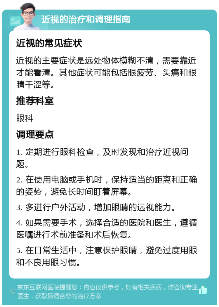 近视的治疗和调理指南 近视的常见症状 近视的主要症状是远处物体模糊不清，需要靠近才能看清。其他症状可能包括眼疲劳、头痛和眼睛干涩等。 推荐科室 眼科 调理要点 1. 定期进行眼科检查，及时发现和治疗近视问题。 2. 在使用电脑或手机时，保持适当的距离和正确的姿势，避免长时间盯着屏幕。 3. 多进行户外活动，增加眼睛的远视能力。 4. 如果需要手术，选择合适的医院和医生，遵循医嘱进行术前准备和术后恢复。 5. 在日常生活中，注意保护眼睛，避免过度用眼和不良用眼习惯。