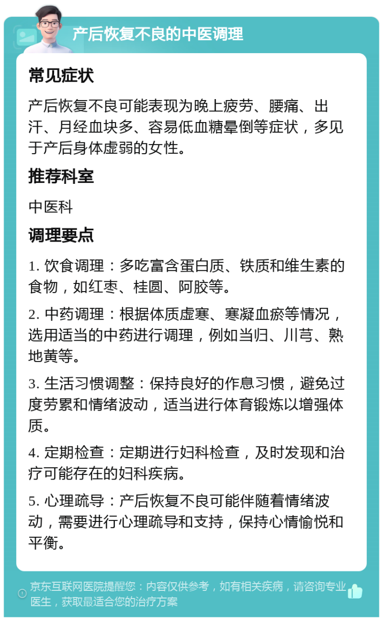 产后恢复不良的中医调理 常见症状 产后恢复不良可能表现为晚上疲劳、腰痛、出汗、月经血块多、容易低血糖晕倒等症状，多见于产后身体虚弱的女性。 推荐科室 中医科 调理要点 1. 饮食调理：多吃富含蛋白质、铁质和维生素的食物，如红枣、桂圆、阿胶等。 2. 中药调理：根据体质虚寒、寒凝血瘀等情况，选用适当的中药进行调理，例如当归、川芎、熟地黄等。 3. 生活习惯调整：保持良好的作息习惯，避免过度劳累和情绪波动，适当进行体育锻炼以增强体质。 4. 定期检查：定期进行妇科检查，及时发现和治疗可能存在的妇科疾病。 5. 心理疏导：产后恢复不良可能伴随着情绪波动，需要进行心理疏导和支持，保持心情愉悦和平衡。