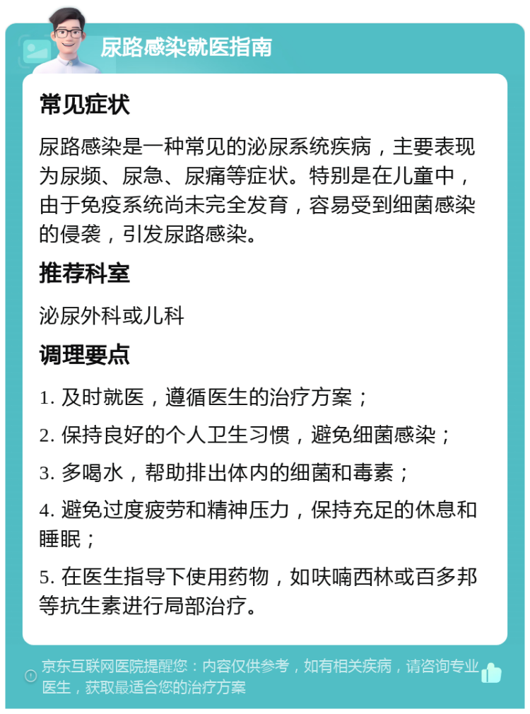 尿路感染就医指南 常见症状 尿路感染是一种常见的泌尿系统疾病，主要表现为尿频、尿急、尿痛等症状。特别是在儿童中，由于免疫系统尚未完全发育，容易受到细菌感染的侵袭，引发尿路感染。 推荐科室 泌尿外科或儿科 调理要点 1. 及时就医，遵循医生的治疗方案； 2. 保持良好的个人卫生习惯，避免细菌感染； 3. 多喝水，帮助排出体内的细菌和毒素； 4. 避免过度疲劳和精神压力，保持充足的休息和睡眠； 5. 在医生指导下使用药物，如呋喃西林或百多邦等抗生素进行局部治疗。