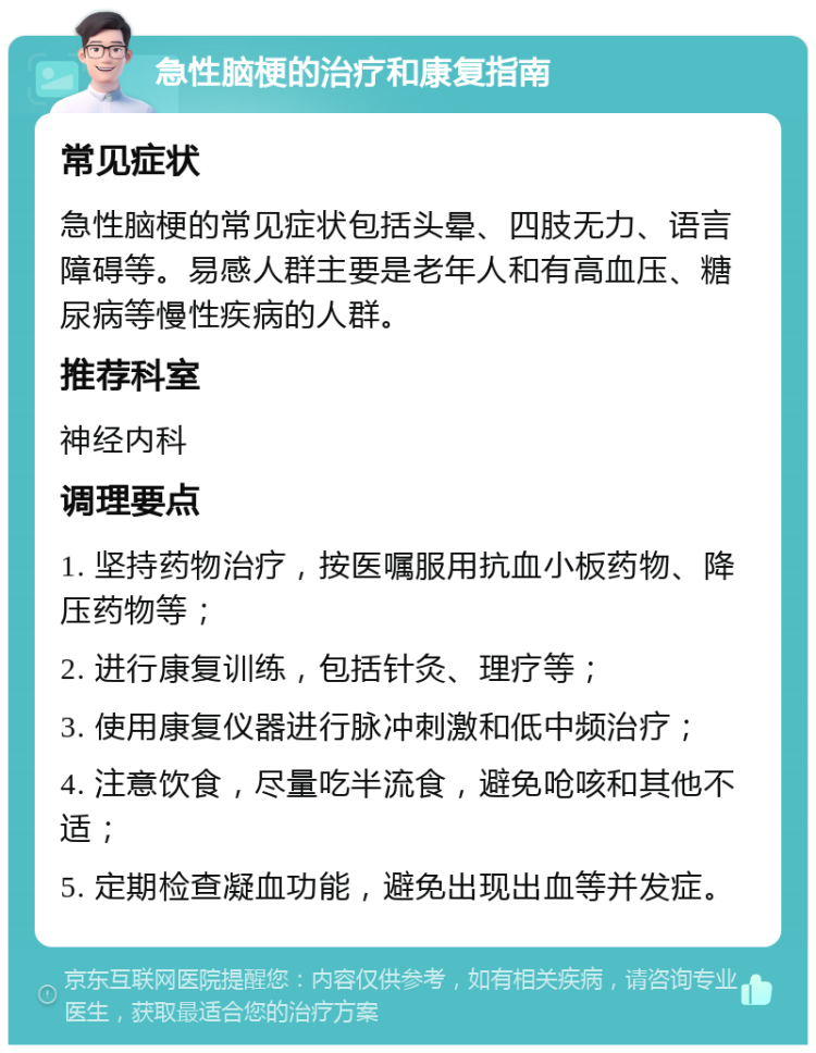 急性脑梗的治疗和康复指南 常见症状 急性脑梗的常见症状包括头晕、四肢无力、语言障碍等。易感人群主要是老年人和有高血压、糖尿病等慢性疾病的人群。 推荐科室 神经内科 调理要点 1. 坚持药物治疗，按医嘱服用抗血小板药物、降压药物等； 2. 进行康复训练，包括针灸、理疗等； 3. 使用康复仪器进行脉冲刺激和低中频治疗； 4. 注意饮食，尽量吃半流食，避免呛咳和其他不适； 5. 定期检查凝血功能，避免出现出血等并发症。