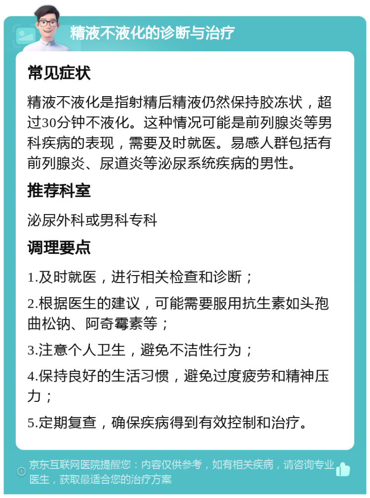 精液不液化的诊断与治疗 常见症状 精液不液化是指射精后精液仍然保持胶冻状，超过30分钟不液化。这种情况可能是前列腺炎等男科疾病的表现，需要及时就医。易感人群包括有前列腺炎、尿道炎等泌尿系统疾病的男性。 推荐科室 泌尿外科或男科专科 调理要点 1.及时就医，进行相关检查和诊断； 2.根据医生的建议，可能需要服用抗生素如头孢曲松钠、阿奇霉素等； 3.注意个人卫生，避免不洁性行为； 4.保持良好的生活习惯，避免过度疲劳和精神压力； 5.定期复查，确保疾病得到有效控制和治疗。