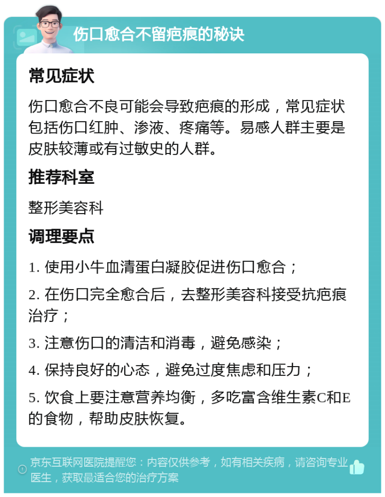 伤口愈合不留疤痕的秘诀 常见症状 伤口愈合不良可能会导致疤痕的形成，常见症状包括伤口红肿、渗液、疼痛等。易感人群主要是皮肤较薄或有过敏史的人群。 推荐科室 整形美容科 调理要点 1. 使用小牛血清蛋白凝胶促进伤口愈合； 2. 在伤口完全愈合后，去整形美容科接受抗疤痕治疗； 3. 注意伤口的清洁和消毒，避免感染； 4. 保持良好的心态，避免过度焦虑和压力； 5. 饮食上要注意营养均衡，多吃富含维生素C和E的食物，帮助皮肤恢复。