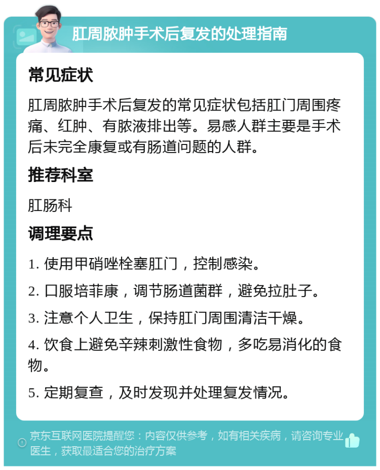 肛周脓肿手术后复发的处理指南 常见症状 肛周脓肿手术后复发的常见症状包括肛门周围疼痛、红肿、有脓液排出等。易感人群主要是手术后未完全康复或有肠道问题的人群。 推荐科室 肛肠科 调理要点 1. 使用甲硝唑栓塞肛门，控制感染。 2. 口服培菲康，调节肠道菌群，避免拉肚子。 3. 注意个人卫生，保持肛门周围清洁干燥。 4. 饮食上避免辛辣刺激性食物，多吃易消化的食物。 5. 定期复查，及时发现并处理复发情况。