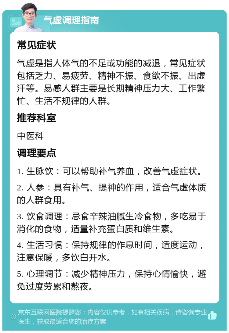 气虚调理指南 常见症状 气虚是指人体气的不足或功能的减退，常见症状包括乏力、易疲劳、精神不振、食欲不振、出虚汗等。易感人群主要是长期精神压力大、工作繁忙、生活不规律的人群。 推荐科室 中医科 调理要点 1. 生脉饮：可以帮助补气养血，改善气虚症状。 2. 人参：具有补气、提神的作用，适合气虚体质的人群食用。 3. 饮食调理：忌食辛辣油腻生冷食物，多吃易于消化的食物，适量补充蛋白质和维生素。 4. 生活习惯：保持规律的作息时间，适度运动，注意保暖，多饮白开水。 5. 心理调节：减少精神压力，保持心情愉快，避免过度劳累和熬夜。