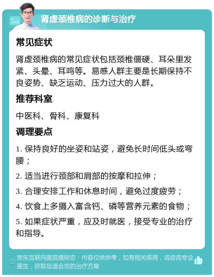 肾虚颈椎病的诊断与治疗 常见症状 肾虚颈椎病的常见症状包括颈椎僵硬、耳朵里发紧、头晕、耳鸣等。易感人群主要是长期保持不良姿势、缺乏运动、压力过大的人群。 推荐科室 中医科、骨科、康复科 调理要点 1. 保持良好的坐姿和站姿，避免长时间低头或弯腰； 2. 适当进行颈部和肩部的按摩和拉伸； 3. 合理安排工作和休息时间，避免过度疲劳； 4. 饮食上多摄入富含钙、磷等营养元素的食物； 5. 如果症状严重，应及时就医，接受专业的治疗和指导。