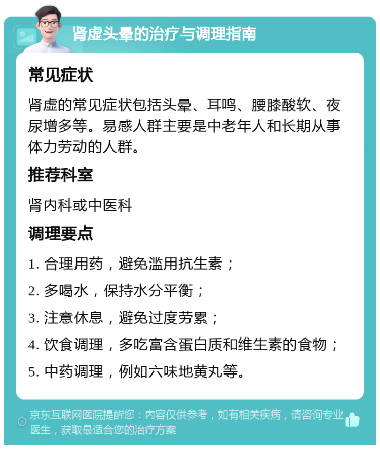 肾虚头晕的治疗与调理指南 常见症状 肾虚的常见症状包括头晕、耳鸣、腰膝酸软、夜尿增多等。易感人群主要是中老年人和长期从事体力劳动的人群。 推荐科室 肾内科或中医科 调理要点 1. 合理用药，避免滥用抗生素； 2. 多喝水，保持水分平衡； 3. 注意休息，避免过度劳累； 4. 饮食调理，多吃富含蛋白质和维生素的食物； 5. 中药调理，例如六味地黄丸等。