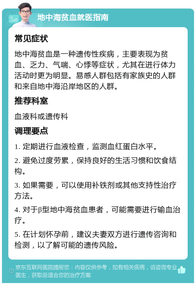 地中海贫血就医指南 常见症状 地中海贫血是一种遗传性疾病，主要表现为贫血、乏力、气喘、心悸等症状，尤其在进行体力活动时更为明显。易感人群包括有家族史的人群和来自地中海沿岸地区的人群。 推荐科室 血液科或遗传科 调理要点 1. 定期进行血液检查，监测血红蛋白水平。 2. 避免过度劳累，保持良好的生活习惯和饮食结构。 3. 如果需要，可以使用补铁剂或其他支持性治疗方法。 4. 对于β型地中海贫血患者，可能需要进行输血治疗。 5. 在计划怀孕前，建议夫妻双方进行遗传咨询和检测，以了解可能的遗传风险。