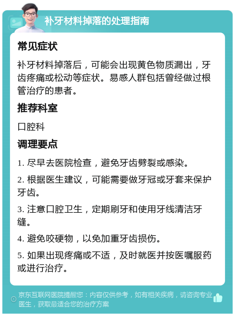 补牙材料掉落的处理指南 常见症状 补牙材料掉落后，可能会出现黄色物质漏出，牙齿疼痛或松动等症状。易感人群包括曾经做过根管治疗的患者。 推荐科室 口腔科 调理要点 1. 尽早去医院检查，避免牙齿劈裂或感染。 2. 根据医生建议，可能需要做牙冠或牙套来保护牙齿。 3. 注意口腔卫生，定期刷牙和使用牙线清洁牙缝。 4. 避免咬硬物，以免加重牙齿损伤。 5. 如果出现疼痛或不适，及时就医并按医嘱服药或进行治疗。