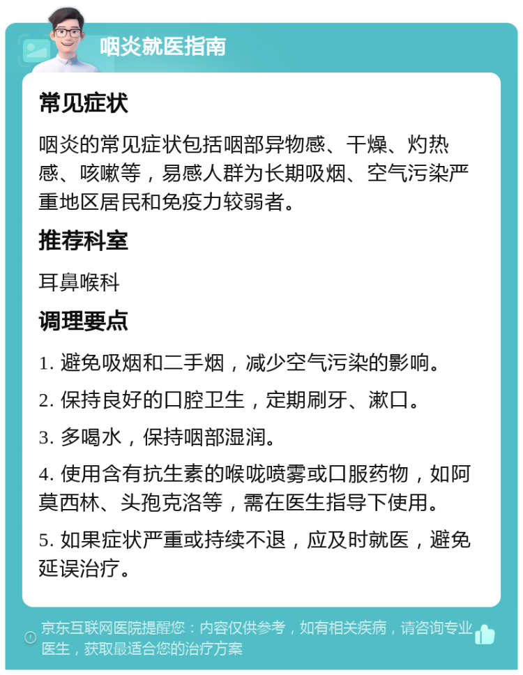 咽炎就医指南 常见症状 咽炎的常见症状包括咽部异物感、干燥、灼热感、咳嗽等，易感人群为长期吸烟、空气污染严重地区居民和免疫力较弱者。 推荐科室 耳鼻喉科 调理要点 1. 避免吸烟和二手烟，减少空气污染的影响。 2. 保持良好的口腔卫生，定期刷牙、漱口。 3. 多喝水，保持咽部湿润。 4. 使用含有抗生素的喉咙喷雾或口服药物，如阿莫西林、头孢克洛等，需在医生指导下使用。 5. 如果症状严重或持续不退，应及时就医，避免延误治疗。