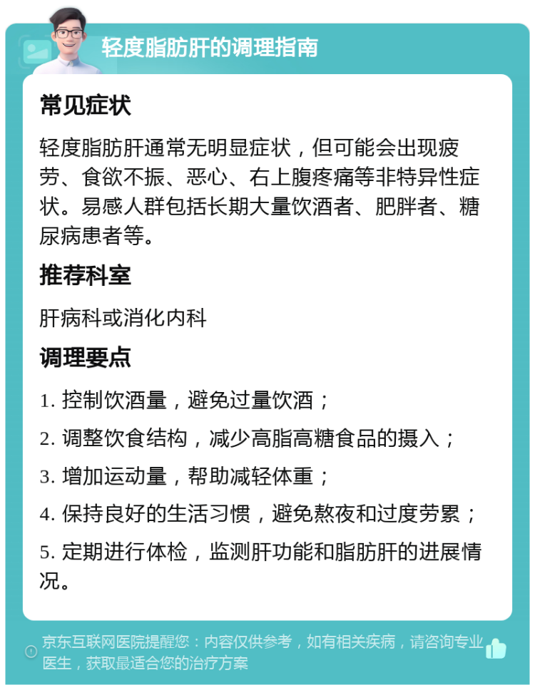 轻度脂肪肝的调理指南 常见症状 轻度脂肪肝通常无明显症状，但可能会出现疲劳、食欲不振、恶心、右上腹疼痛等非特异性症状。易感人群包括长期大量饮酒者、肥胖者、糖尿病患者等。 推荐科室 肝病科或消化内科 调理要点 1. 控制饮酒量，避免过量饮酒； 2. 调整饮食结构，减少高脂高糖食品的摄入； 3. 增加运动量，帮助减轻体重； 4. 保持良好的生活习惯，避免熬夜和过度劳累； 5. 定期进行体检，监测肝功能和脂肪肝的进展情况。