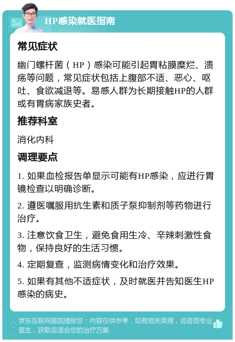 HP感染就医指南 常见症状 幽门螺杆菌（HP）感染可能引起胃粘膜糜烂、溃疡等问题，常见症状包括上腹部不适、恶心、呕吐、食欲减退等。易感人群为长期接触HP的人群或有胃病家族史者。 推荐科室 消化内科 调理要点 1. 如果血检报告单显示可能有HP感染，应进行胃镜检查以明确诊断。 2. 遵医嘱服用抗生素和质子泵抑制剂等药物进行治疗。 3. 注意饮食卫生，避免食用生冷、辛辣刺激性食物，保持良好的生活习惯。 4. 定期复查，监测病情变化和治疗效果。 5. 如果有其他不适症状，及时就医并告知医生HP感染的病史。